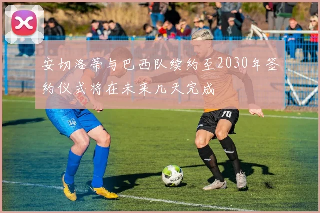 安切洛蒂与巴西队续约至2030年签约仪式将在未来几天完成