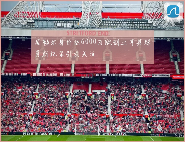 居勒尔身价达6000万欧创土耳其球员新纪录引发关注