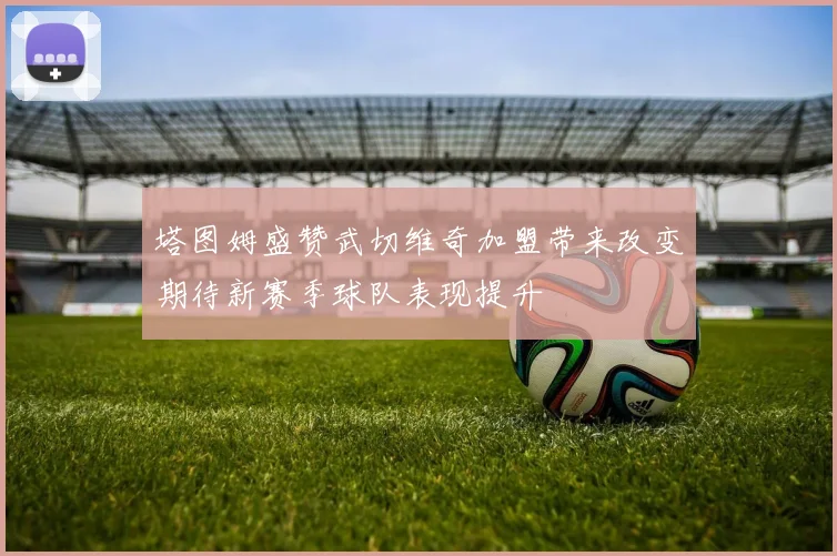 塔图姆盛赞武切维奇加盟带来改变期待新赛季球队表现提升