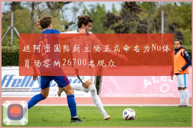 迈阿密国际新主场正式命名为Nu体育场容纳26700名观众
