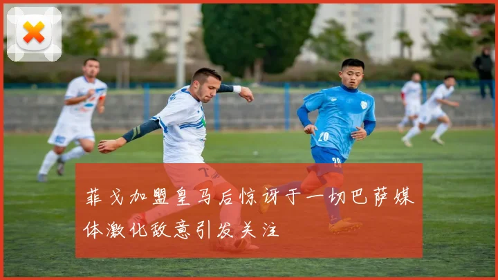 菲戈加盟皇马后惊讶于一切巴萨媒体激化敌意引发关注