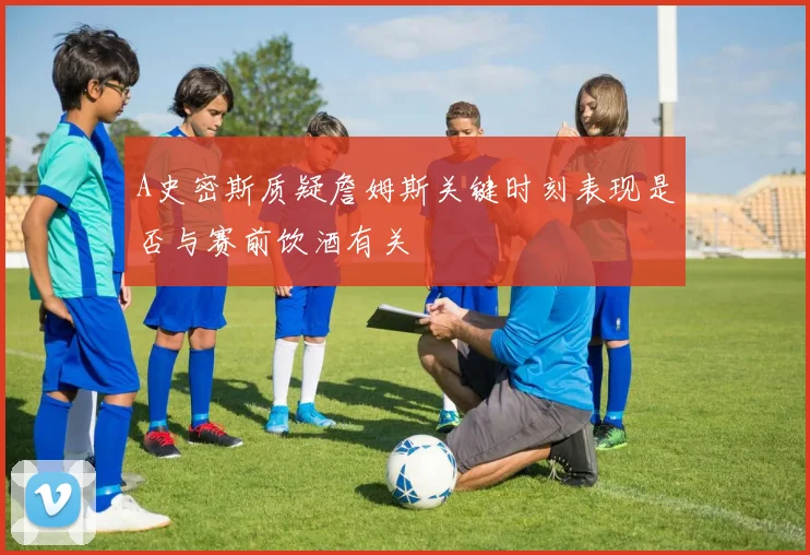 A史密斯质疑詹姆斯关键时刻表现是否与赛前饮酒有关