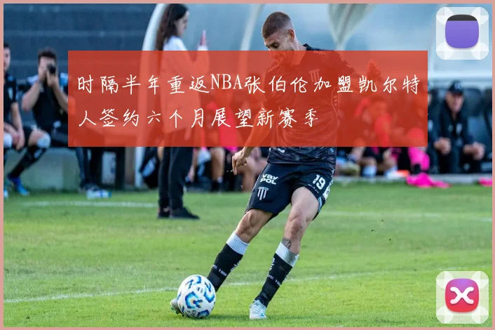 时隔半年重返NBA张伯伦加盟凯尔特人签约六个月展望新赛季