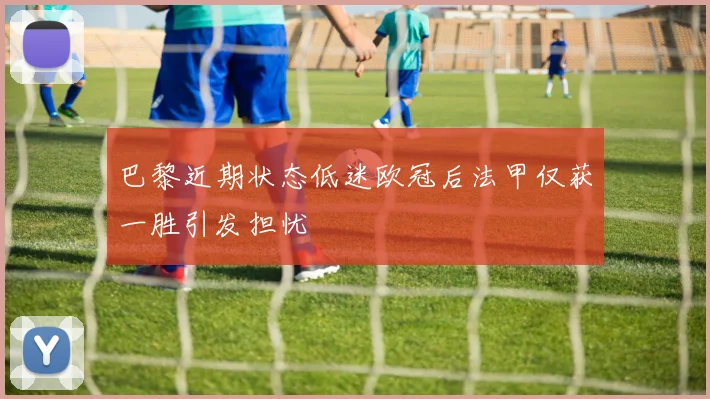 巴黎近期状态低迷欧冠后法甲仅获一胜引发担忧