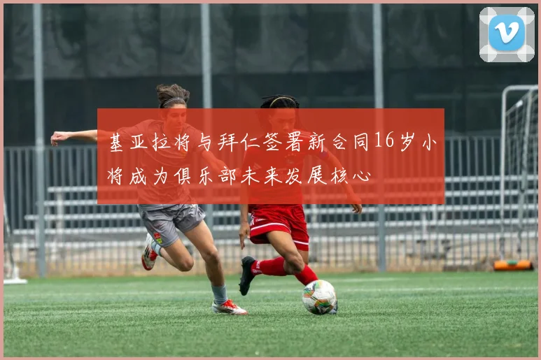 基亚拉将与拜仁签署新合同16岁小将成为俱乐部未来发展核心