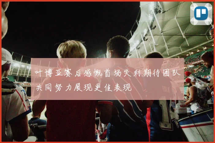 叶博亚赛后感慨首场失利期待团队共同努力展现更佳表现