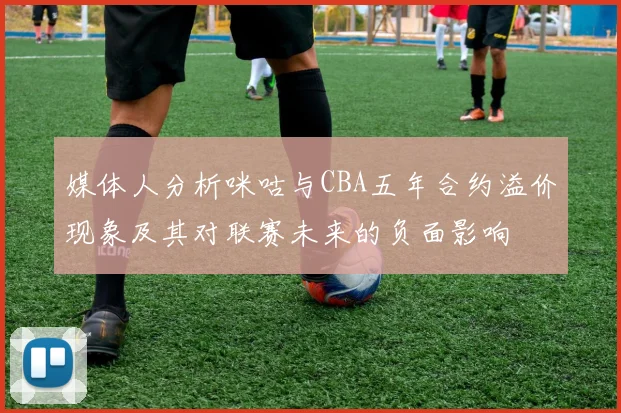 媒体人分析咪咕与CBA五年合约溢价现象及其对联赛未来的负面影响