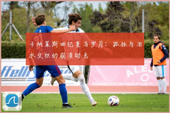 卡纳莱斯回忆皇马岁月：孤独与泪水交织的崩溃时光
