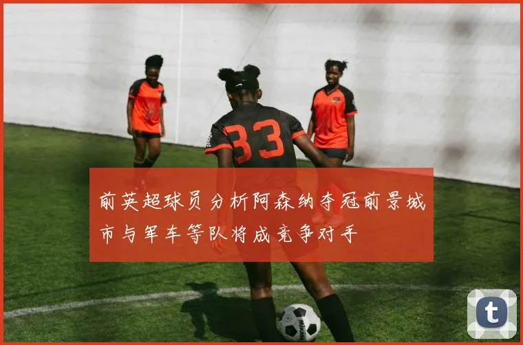 前英超球员分析阿森纳夺冠前景城市与军车等队将成竞争对手