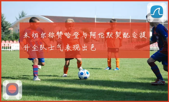 米切尔称赞哈登与阿伦默契配合提升全队士气表现出色