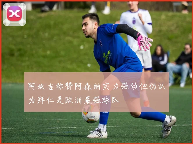 阿坎吉称赞阿森纳实力强劲但仍认为拜仁是欧洲最强球队