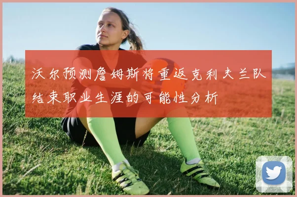 沃尔预测詹姆斯将重返克利夫兰队结束职业生涯的可能性分析