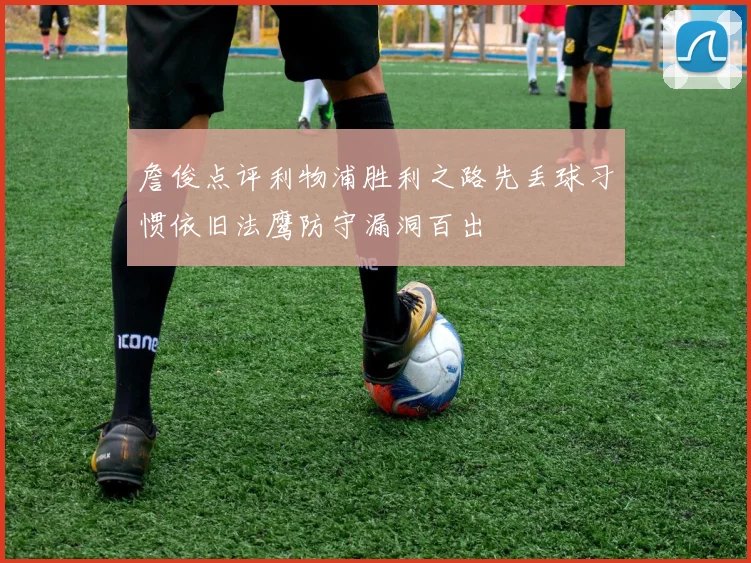詹俊点评利物浦胜利之路先丢球习惯依旧法鹰防守漏洞百出
