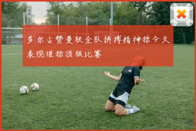 多尔古赞曼联全队拼搏精神称今天表现堪称顶级比赛