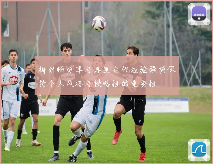 梅尔顿分享与库里合作经验强调保持个人风格与侵略性的重要性