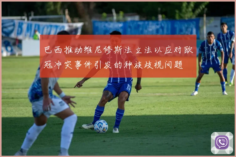 巴西推动维尼修斯法立法以应对欧冠冲突事件引发的种族歧视问题