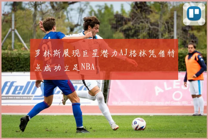 罗林斯展现巨星潜力AJ格林凭借特点成功立足NBA