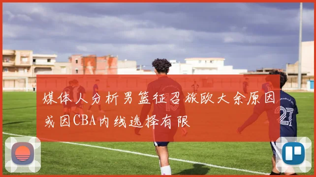 媒体人分析男篮征召旅欧大余原因或因CBA内线选择有限