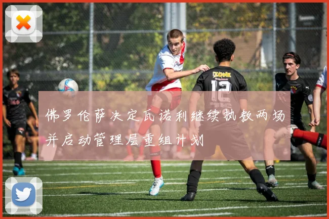 佛罗伦萨决定瓦诺利继续执教两场并启动管理层重组计划