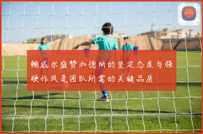 鲍威尔盛赞加德纳的坚定态度与强硬作风是团队所需的关键品质