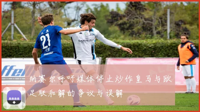 纳赛尔呼吁媒体停止炒作皇马与欧足联和解的争议与误解