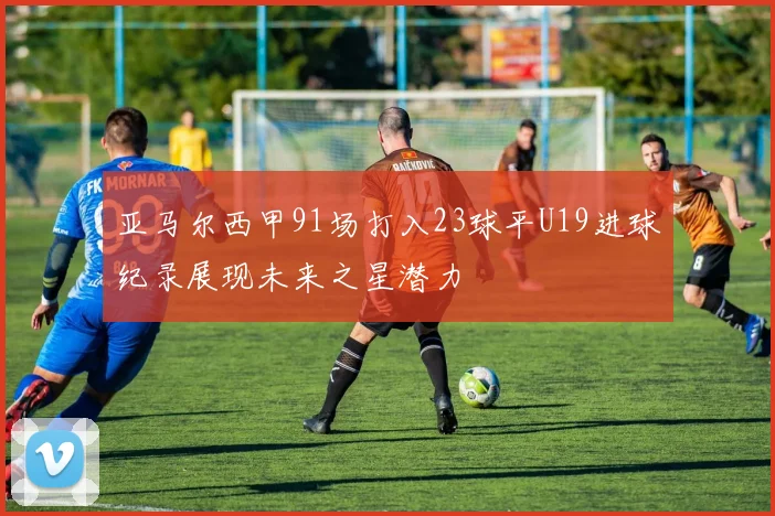 亚马尔西甲91场打入23球平U19进球纪录展现未来之星潜力