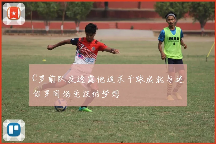 C罗前队友透露他追求千球成就与迷你罗同场竞技的梦想